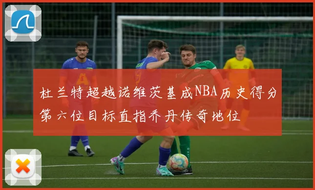 杜兰特超越诺维茨基成NBA历史得分第六位目标直指乔丹传奇地位