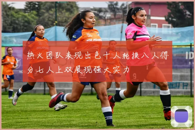 热火团队表现出色十人轮换八人得分七人上双展现强大实力