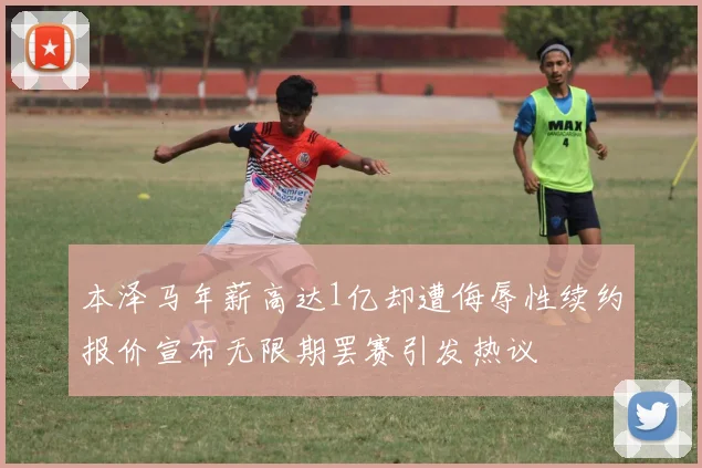 本泽马年薪高达1亿却遭侮辱性续约报价宣布无限期罢赛引发热议