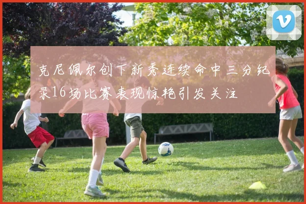 克尼佩尔创下新秀连续命中三分纪录16场比赛表现惊艳引发关注