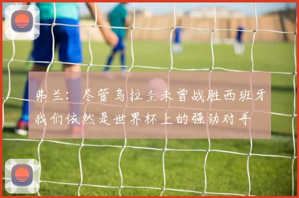 弗兰：尽管乌拉圭未曾战胜西班牙我们依然是世界杯上的强劲对手