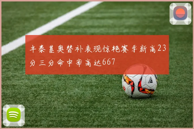 丰泰基奥替补表现惊艳赛季新高23分三分命中率高达667