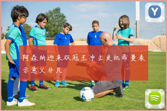 阿森纳迎来双冠王冲击良机希曼表示意义非凡