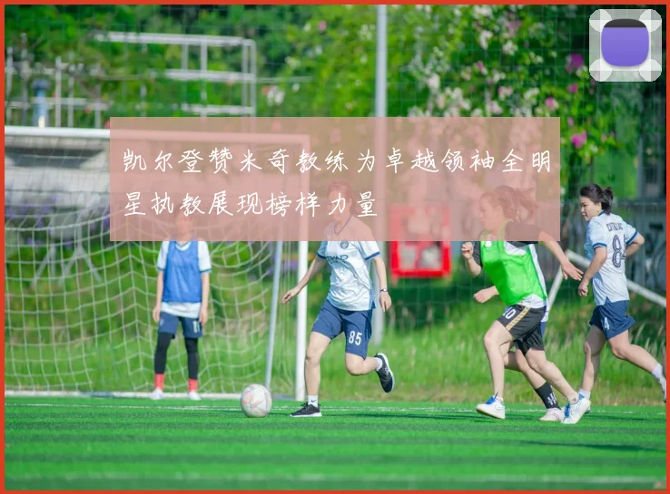 凯尔登赞米奇教练为卓越领袖全明星执教展现榜样力量