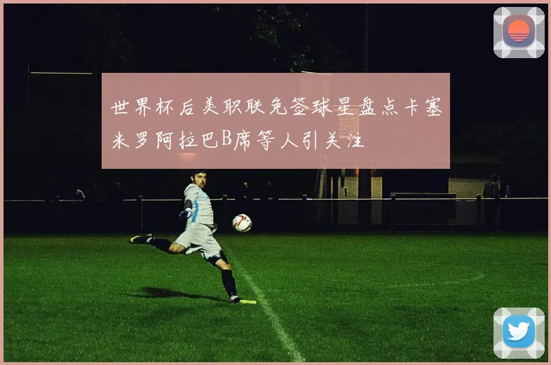 世界杯后美职联免签球星盘点卡塞米罗阿拉巴B席等人引关注