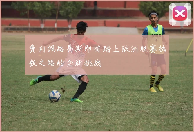 费利佩路易斯即将踏上欧洲联赛执教之路的全新挑战