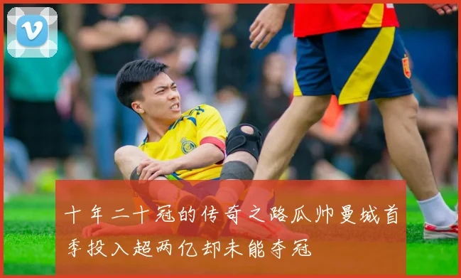 十年二十冠的传奇之路瓜帅曼城首季投入超两亿却未能夺冠