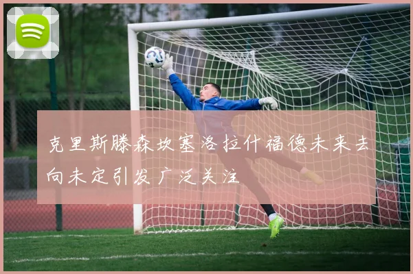克里斯滕森坎塞洛拉什福德未来去向未定引发广泛关注