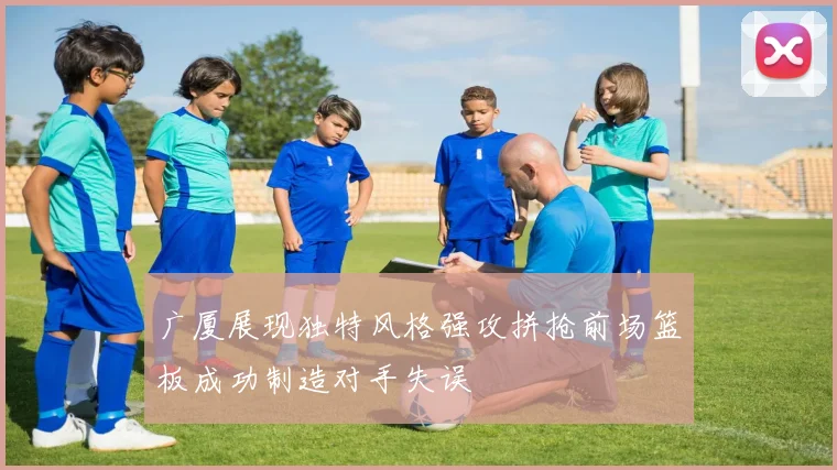 广厦展现独特风格强攻拼抢前场篮板成功制造对手失误