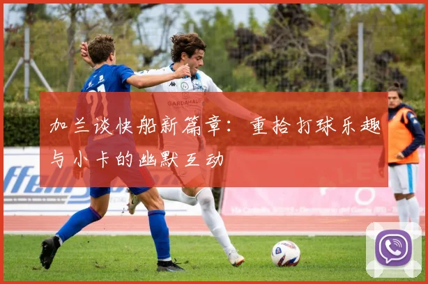加兰谈快船新篇章：重拾打球乐趣与小卡的幽默互动