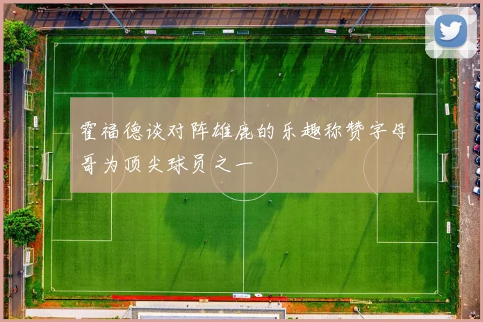 霍福德谈对阵雄鹿的乐趣称赞字母哥为顶尖球员之一