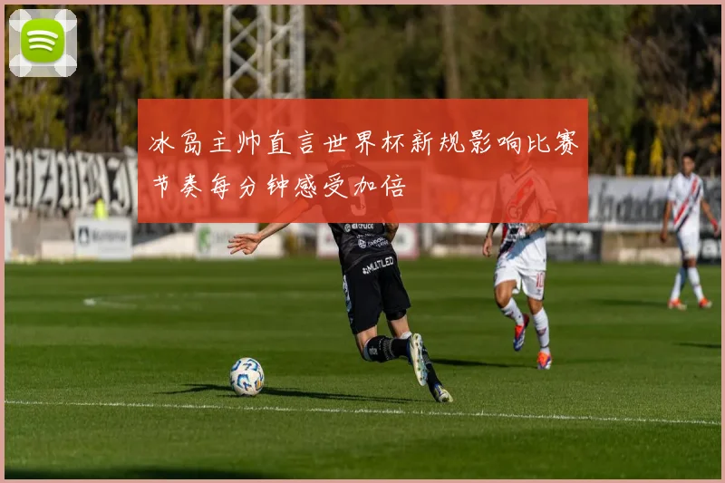冰岛主帅直言世界杯新规影响比赛节奏每分钟感受加倍