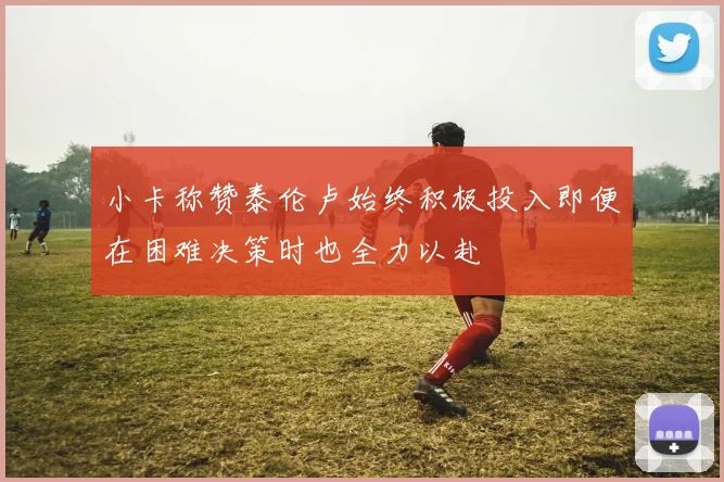 小卡称赞泰伦卢始终积极投入即便在困难决策时也全力以赴