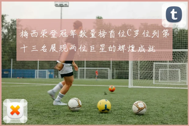 梅西荣登冠军数量榜首位C罗位列第十三名展现两位巨星的辉煌成就