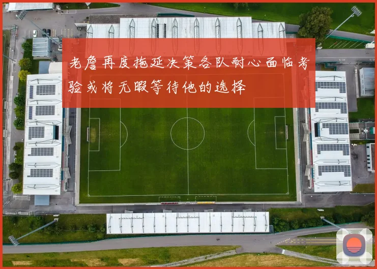 老詹再度拖延决策各队耐心面临考验或将无暇等待他的选择