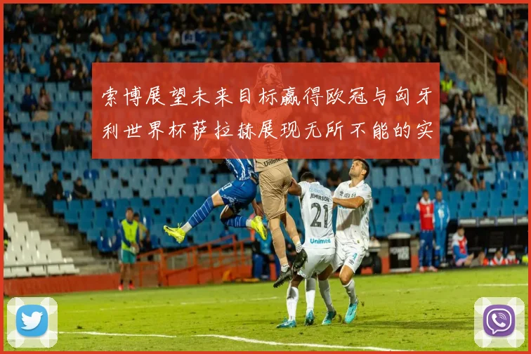 索博展望未来目标赢得欧冠与匈牙利世界杯萨拉赫展现无所不能的实力