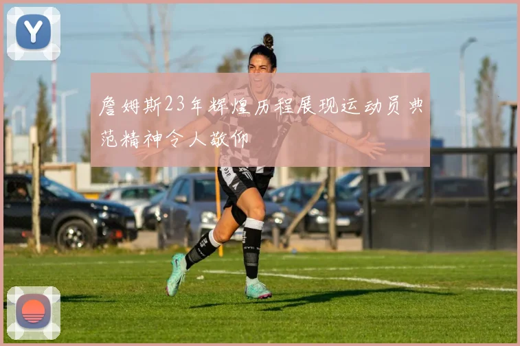 詹姆斯23年辉煌历程展现运动员典范精神令人敬仰