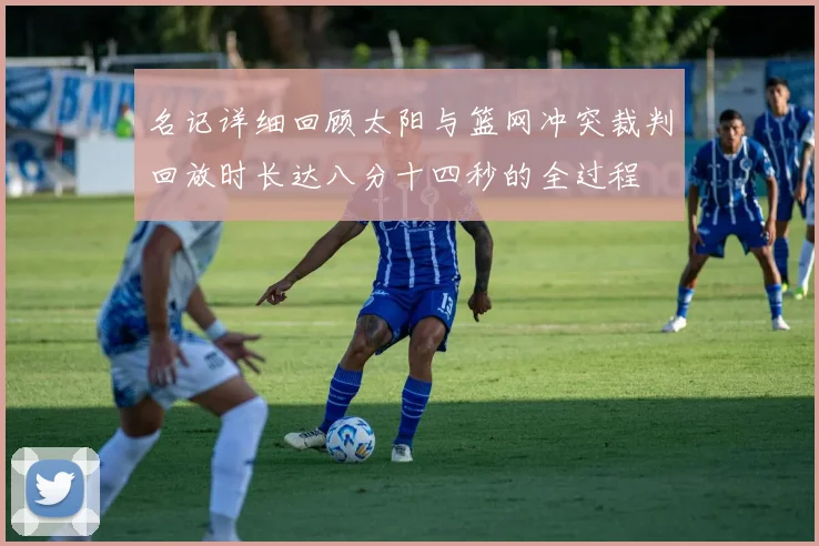 名记详细回顾太阳与篮网冲突裁判回放时长达八分十四秒的全过程