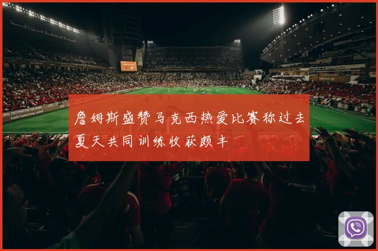 詹姆斯盛赞马克西热爱比赛称过去夏天共同训练收获颇丰