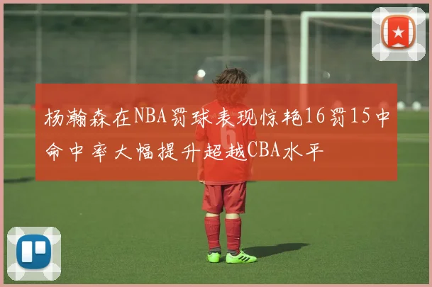 杨瀚森在NBA罚球表现惊艳16罚15中命中率大幅提升超越CBA水平